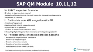 http://www.conlinetraining.com/courses/sap-qm-elearning-online-training/
SAP QM Module 10,11,12
10. AUDIT inspection Scenario
. Creation of department as material
. Activation of inspection type for audit inspection for department as material
. Inspection lot creation
11. Calibration order QM integration with PM
. Creation of equipment
.Creation of task list with inspection point
.Assign of MIC`s to operation
. Creation of maintenance calibration plant
.Scheduling of plant to generate maintenance order to get inspection lot
12. Physical sample inspection process Scenario
. Activation of inspection type for material
. Creation of inspection plan
. Creation of physical sample
. Creation of physical sample lot
. Results Recording & Usage Decision
 