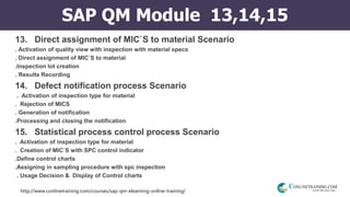 http://www.conlinetraining.com/courses/sap-qm-elearning-online-training/
SAP QM Module 13,14,15
13. Direct assignment of MIC`S to material Scenario
. Activation of quality view with inspection with material specs
. Direct assignment of MIC`S to material
.Inspection lot creation
. Results Recording
14. Defect notification process Scenario
. Activation of inspection type for material
. Rejection of MICS
. Generation of notification
.Processing and closing the notification
15. Statistical process control process Scenario
. Activation of inspection type for material
. Creation of MIC`S with SPC control indicator
.Define control charts
.Assigning in sampling procedure with spc inspection
. Usage Decision & Display of Control charts
 