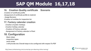http://www.conlinetraining.com/courses/sap-qm-elearning-online-training/
SAP QM Module 16,17,18
16. Creation Quality certificate Scenario
.Creation of certificate profile
.Assignment of certificate profile to material
. Usage Decision
.Creation of certifate for inspection lot.
17. Factory calendar creation
.Creation of public holidays
.Creation holiday calendar
. Creation of Factory calendar
. Assignment of Factory calendar in Plant
18. Configuration
.Basic steps
.Inspection types
.work center
.I will provide doc Overall steps to be configured with respect To PDF
 