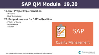 http://www.conlinetraining.com/courses/sap-qm-elearning-online-training/
SAP QM Module 19,20
19. SAP Project Implementation
.Overview
.ASAP Methodology
20. Support process for SAP in Real time
. Priority of tickets
. Acknowledge
.Solution
 