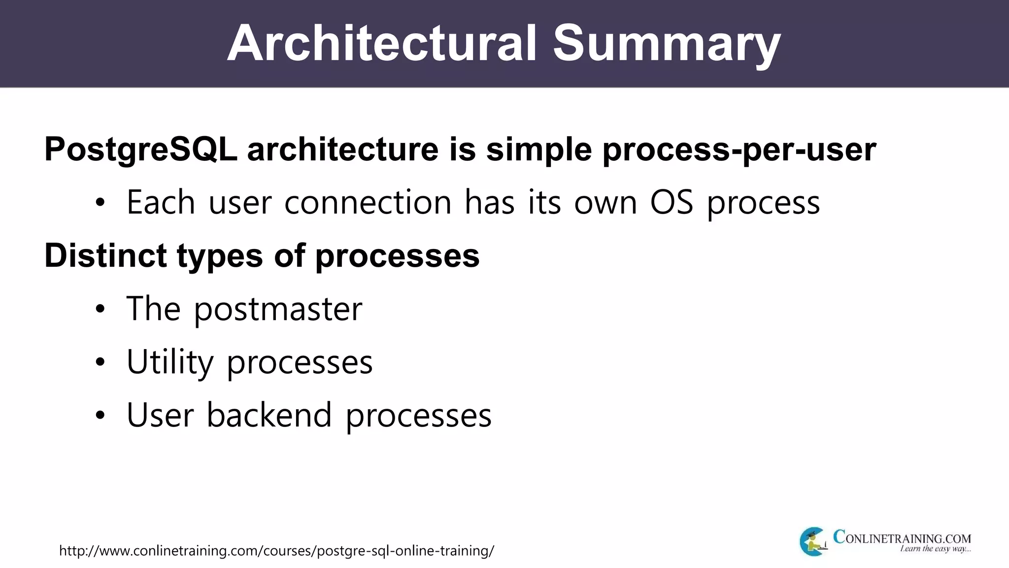 http://www.conlinetraining.com/courses/postgre-sql-online-training/
Architectural Summary
PostgreSQL architecture is simple process-per-user
• Each user connection has its own OS process
Distinct types of processes
• The postmaster
• Utility processes
• User backend processes
 