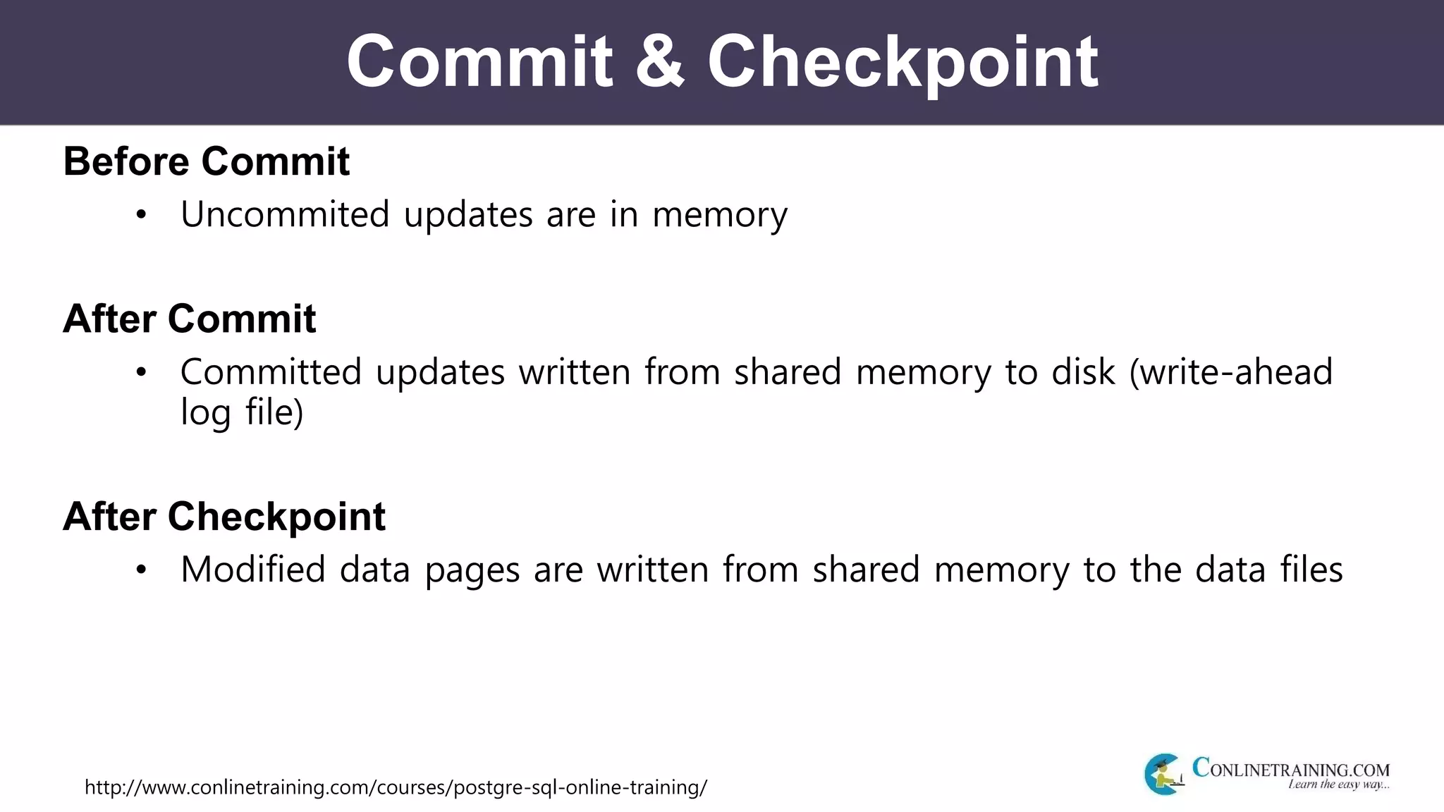 http://www.conlinetraining.com/courses/postgre-sql-online-training/
Commit & Checkpoint
Before Commit
• Uncommited updates are in memory
After Commit
• Committed updates written from shared memory to disk (write-ahead
log file)
After Checkpoint
• Modified data pages are written from shared memory to the data files
 