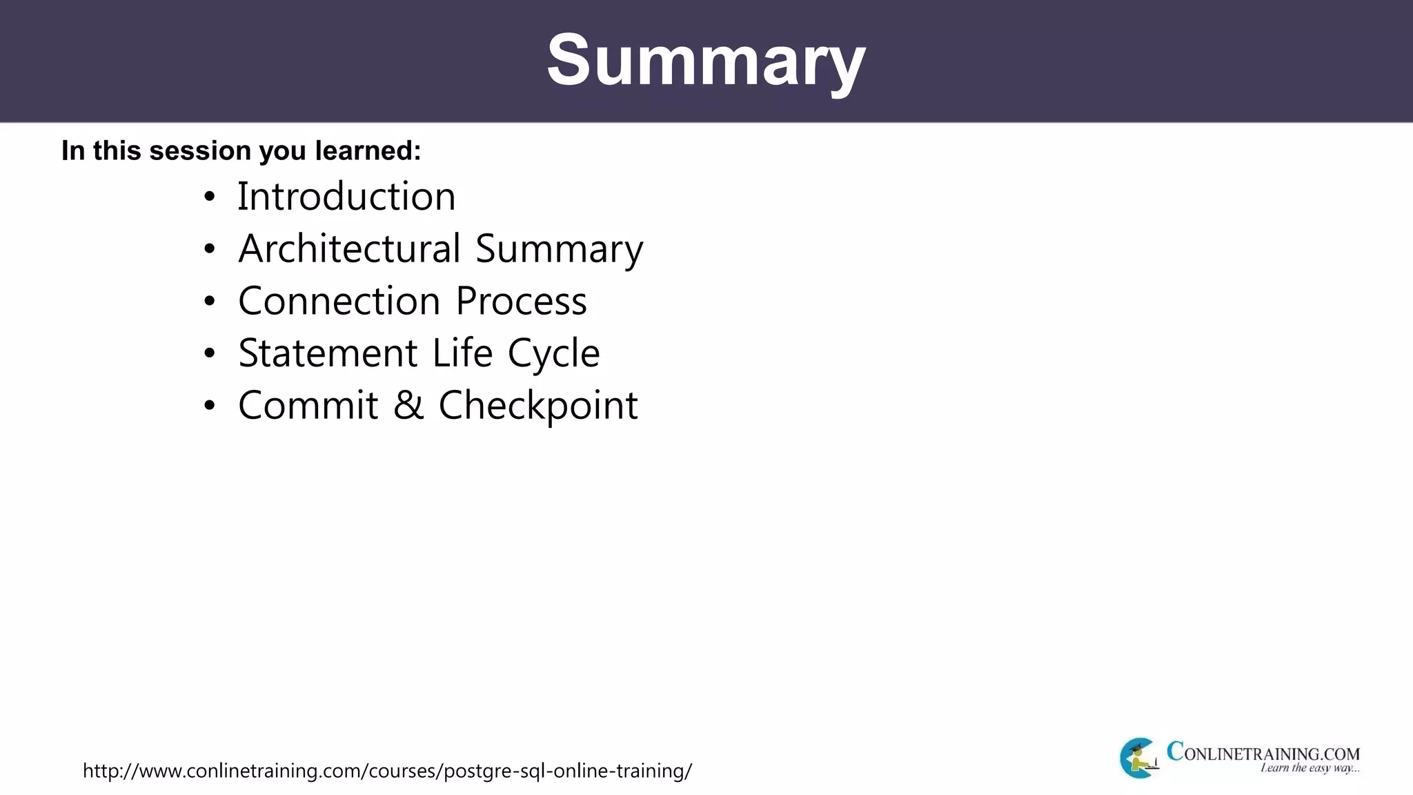 http://www.conlinetraining.com/courses/postgre-sql-online-training/
Summary
In this session you learned:
• Introduction
• Architectural Summary
• Connection Process
• Statement Life Cycle
• Commit & Checkpoint
 