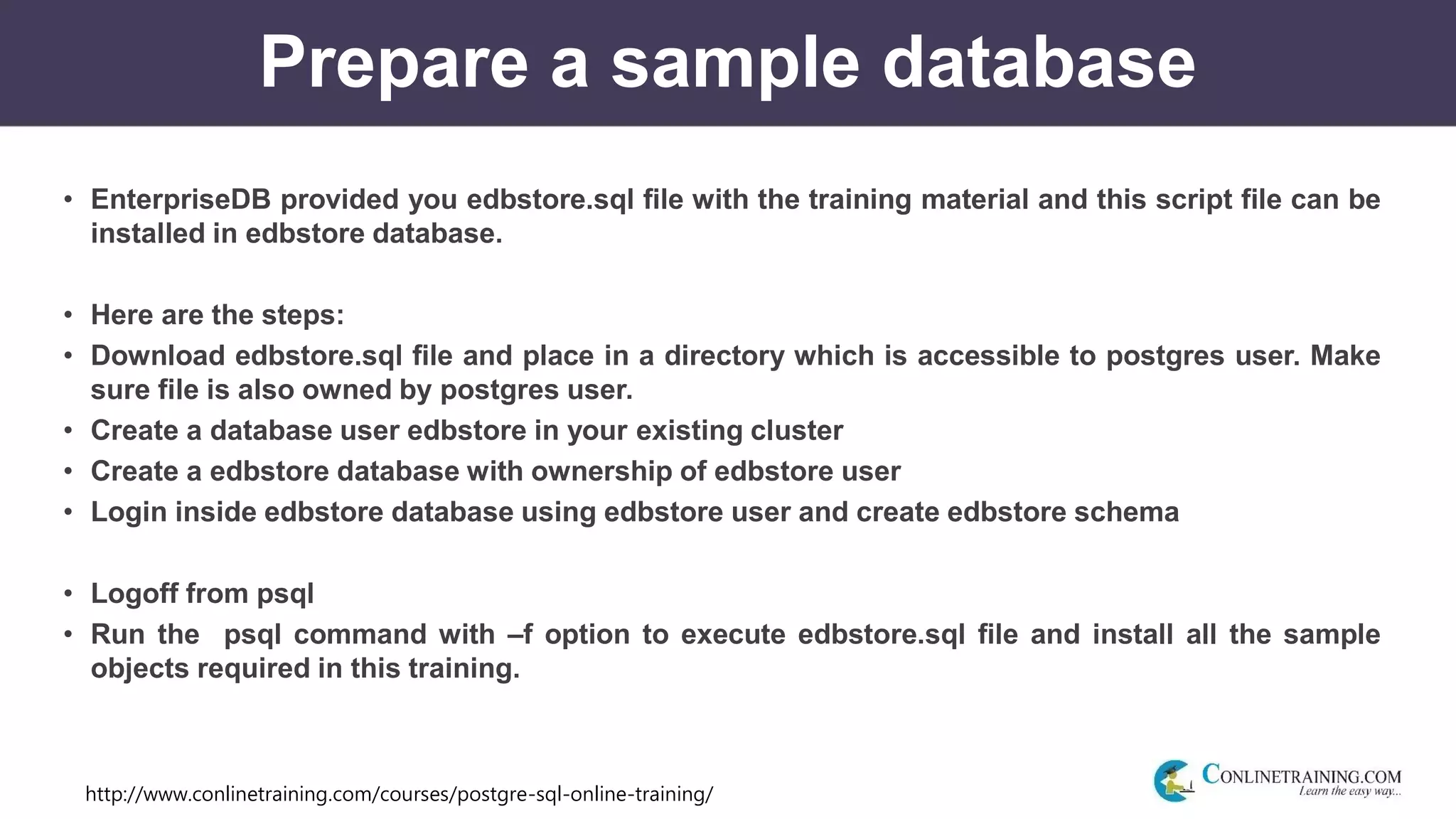 http://www.conlinetraining.com/courses/postgre-sql-online-training/
Prepare a sample database
• EnterpriseDB provided you edbstore.sql file with the training material and this script file can be
installed in edbstore database.
• Here are the steps:
• Download edbstore.sql file and place in a directory which is accessible to postgres user. Make
sure file is also owned by postgres user.
• Create a database user edbstore in your existing cluster
• Create a edbstore database with ownership of edbstore user
• Login inside edbstore database using edbstore user and create edbstore schema
• Logoff from psql
• Run the psql command with –f option to execute edbstore.sql file and install all the sample
objects required in this training.
 
