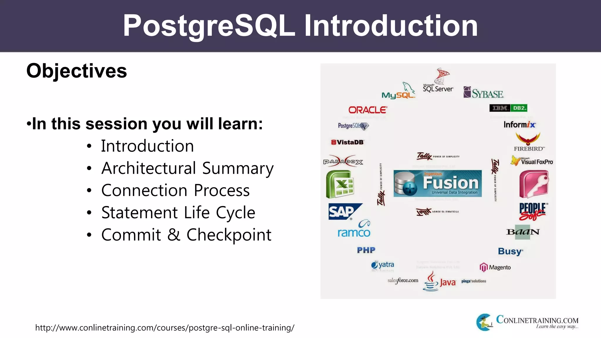 http://www.conlinetraining.com/courses/postgre-sql-online-training/
PostgreSQL Introduction
Objectives
•In this session you will learn:
• Introduction
• Architectural Summary
• Connection Process
• Statement Life Cycle
• Commit & Checkpoint
 