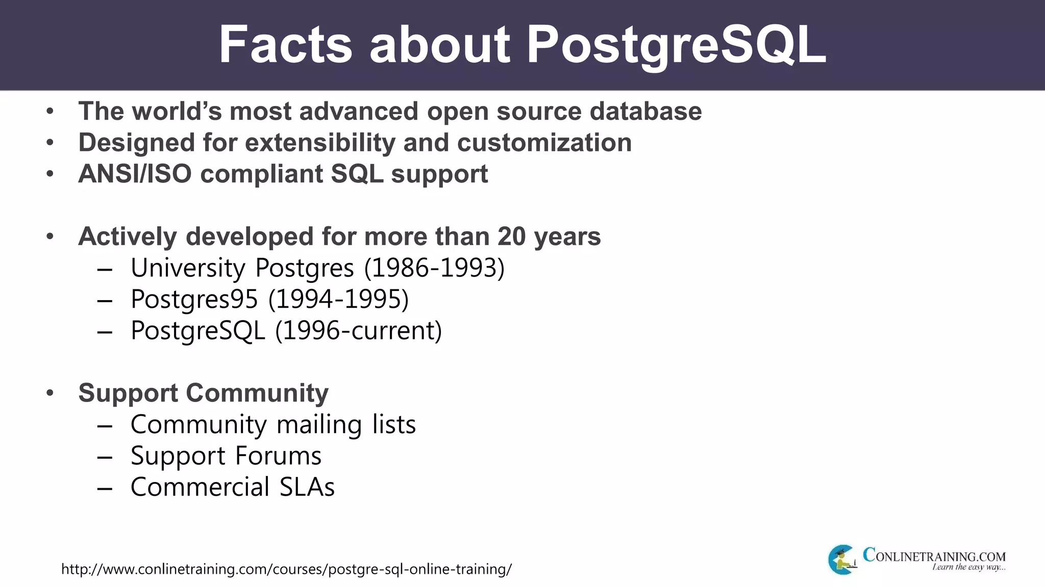 http://www.conlinetraining.com/courses/postgre-sql-online-training/
Facts about PostgreSQL
• The world’s most advanced open source database
• Designed for extensibility and customization
• ANSI/ISO compliant SQL support
• Actively developed for more than 20 years
– University Postgres (1986-1993)
– Postgres95 (1994-1995)
– PostgreSQL (1996-current)
• Support Community
– Community mailing lists
– Support Forums
– Commercial SLAs
 