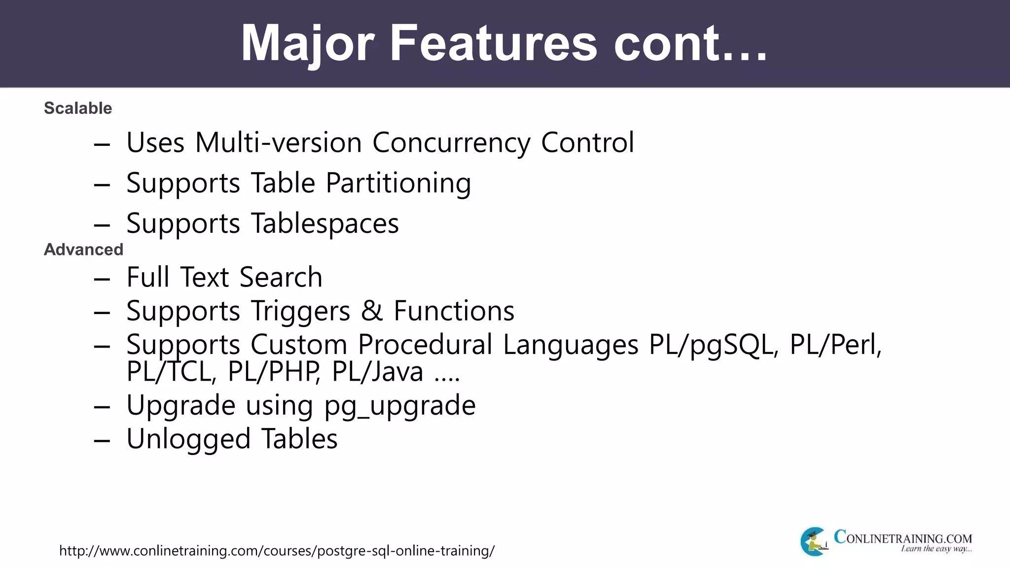 http://www.conlinetraining.com/courses/postgre-sql-online-training/
Major Features cont…
Scalable
– Uses Multi-version Concurrency Control
– Supports Table Partitioning
– Supports Tablespaces
Advanced
– Full Text Search
– Supports Triggers & Functions
– Supports Custom Procedural Languages PL/pgSQL, PL/Perl,
PL/TCL, PL/PHP, PL/Java ….
– Upgrade using pg_upgrade
– Unlogged Tables
 