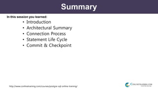 http://www.conlinetraining.com/courses/postgre-sql-online-training/
Summary
In this session you learned:
• Introduction
• Architectural Summary
• Connection Process
• Statement Life Cycle
• Commit & Checkpoint
 