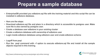 http://www.conlinetraining.com/courses/postgre-sql-online-training/
Prepare a sample database
• EnterpriseDB provided you edbstore.sql file with the training material and this script file can be
installed in edbstore database.
• Here are the steps:
• Download edbstore.sql file and place in a directory which is accessible to postgres user. Make
sure file is also owned by postgres user.
• Create a database user edbstore in your existing cluster
• Create a edbstore database with ownership of edbstore user
• Login inside edbstore database using edbstore user and create edbstore schema
• Logoff from psql
• Run the psql command with –f option to execute edbstore.sql file and install all the sample
objects required in this training.
 