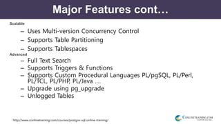 http://www.conlinetraining.com/courses/postgre-sql-online-training/
Major Features cont…
Scalable
– Uses Multi-version Concurrency Control
– Supports Table Partitioning
– Supports Tablespaces
Advanced
– Full Text Search
– Supports Triggers & Functions
– Supports Custom Procedural Languages PL/pgSQL, PL/Perl,
PL/TCL, PL/PHP, PL/Java ….
– Upgrade using pg_upgrade
– Unlogged Tables
 