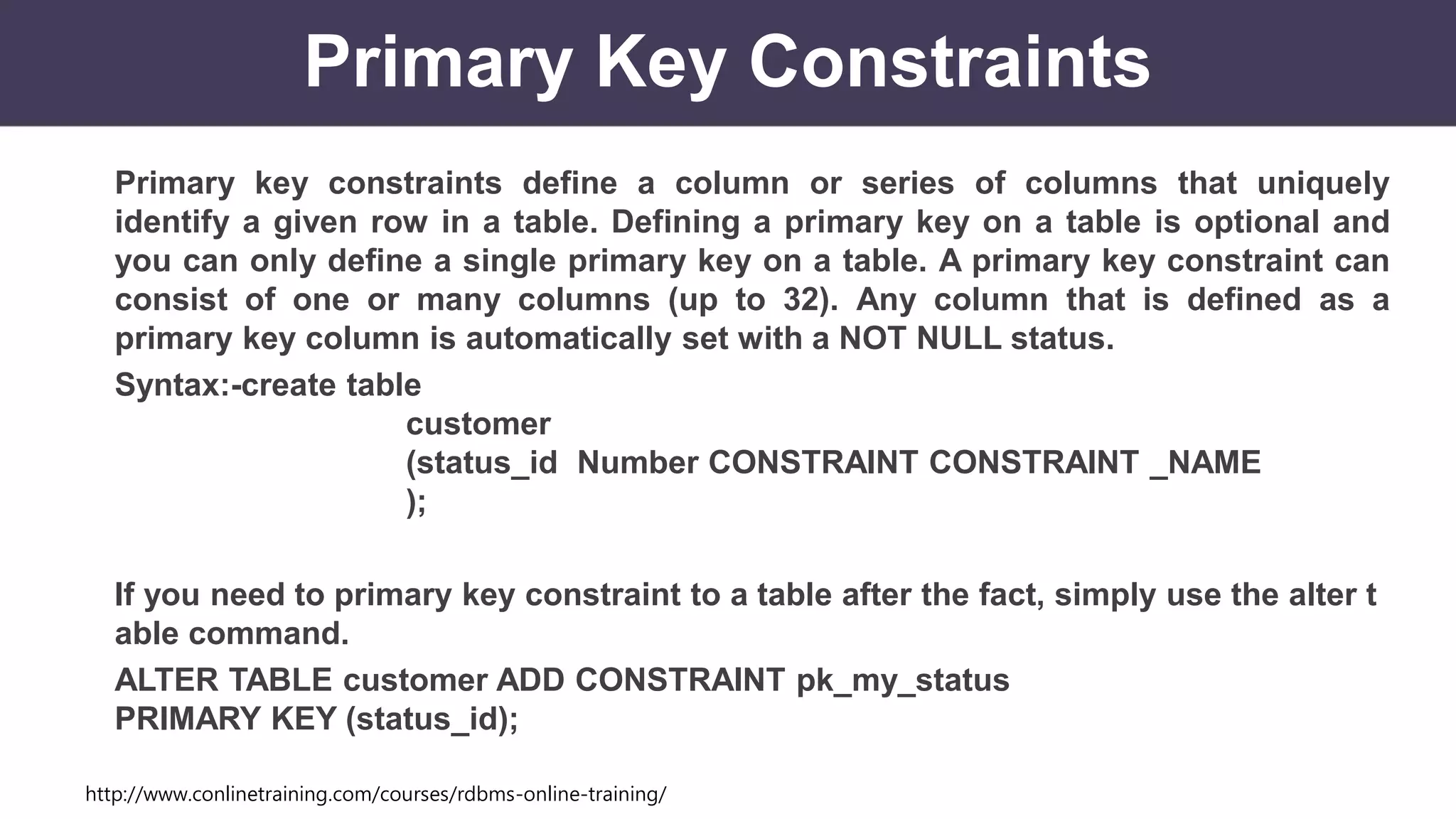 http://www.conlinetraining.com/courses/rdbms-online-training/
Primary Key Constraints
Primary key constraints define a column or series of columns that uniquely
identify a given row in a table. Defining a primary key on a table is optional and
you can only define a single primary key on a table. A primary key constraint can
consist of one or many columns (up to 32). Any column that is defined as a
primary key column is automatically set with a NOT NULL status.
Syntax:-create table
customer
(status_id Number CONSTRAINT CONSTRAINT _NAME
);
If you need to primary key constraint to a table after the fact, simply use the alter t
able command.
ALTER TABLE customer ADD CONSTRAINT pk_my_status
PRIMARY KEY (status_id);
 