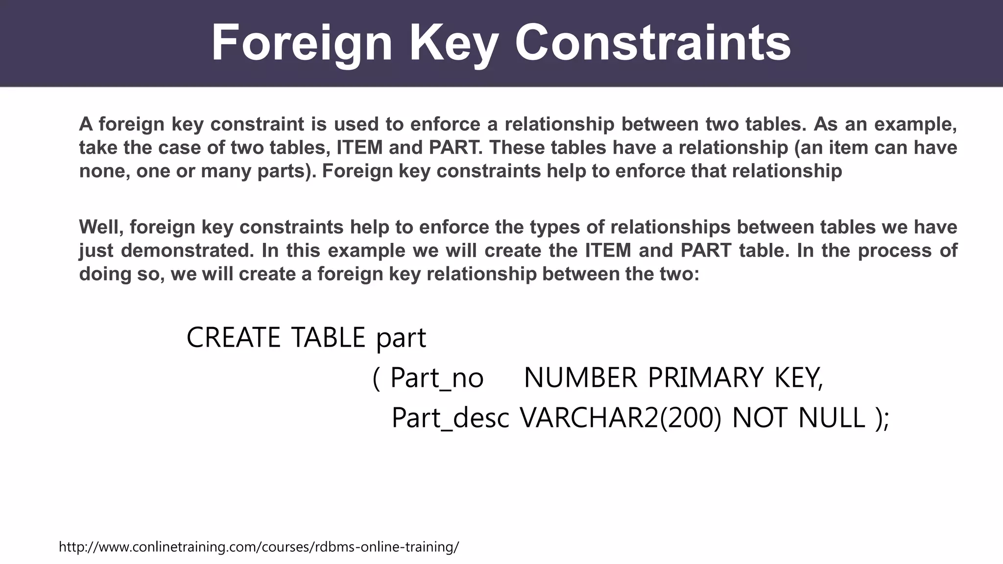 http://www.conlinetraining.com/courses/rdbms-online-training/
Foreign Key Constraints
A foreign key constraint is used to enforce a relationship between two tables. As an example,
take the case of two tables, ITEM and PART. These tables have a relationship (an item can have
none, one or many parts). Foreign key constraints help to enforce that relationship
Well, foreign key constraints help to enforce the types of relationships between tables we have
just demonstrated. In this example we will create the ITEM and PART table. In the process of
doing so, we will create a foreign key relationship between the two:
CREATE TABLE part
( Part_no NUMBER PRIMARY KEY,
Part_desc VARCHAR2(200) NOT NULL );
 