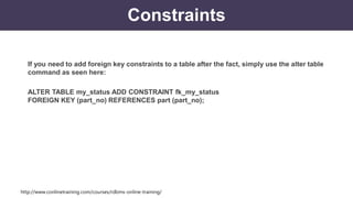 http://www.conlinetraining.com/courses/rdbms-online-training/
Constraints
If you need to add foreign key constraints to a table after the fact, simply use the alter table
command as seen here:
ALTER TABLE my_status ADD CONSTRAINT fk_my_status
FOREIGN KEY (part_no) REFERENCES part (part_no);
 