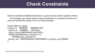 http://www.conlinetraining.com/courses/rdbms-online-training/
Check Constraints
Check constraints validate that values in a given column meet a specific criteria.
For example, you could create a check constraint on a varchar2 column so it
only can contain the values T or F as in this example:
Create table my_status
( status_id NUMBER PRIMARY KEY,
person_id NUMBER NOT NULL,
active_record VARCHAR2(1) NOT NULL
CHECK (UPPER(active_record)='T' or
UPPER(active_record)='F'),
person_ssn VARCHAR2(20) CONSTRAINT un_person_ssn UNIQUE
);
 