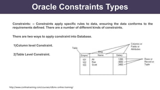 http://www.conlinetraining.com/courses/rdbms-online-training/
Oracle Constraints Types
Constraints: -- Constraints apply specific rules to data, ensuring the data conforms to the
requirements defined. There are a number of different kinds of constraints.
There are two ways to apply constraint into Database.
1)Column level Constraint.
2)Table Level Constraint.
 