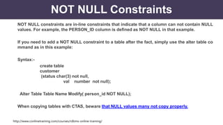 http://www.conlinetraining.com/courses/rdbms-online-training/
NOT NULL Constraints
NOT NULL constraints are in-line constraints that indicate that a column can not contain NULL
values. For example, the PERSON_ID column is defined as NOT NULL in that example.
If you need to add a NOT NULL constraint to a table after the fact, simply use the alter table co
mmand as in this example:
Syntax:-
create table
customer
(status char(3) not null,
val number not null);
Alter Table Table Name Modify( person_id NOT NULL);
When copying tables with CTAS, beware that NULL values many not copy properly.
 
