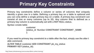 http://www.conlinetraining.com/courses/rdbms-online-training/
Primary Key Constraints
Primary key constraints define a column or series of columns that uniquely
identify a given row in a table. Defining a primary key on a table is optional and
you can only define a single primary key on a table. A primary key constraint can
consist of one or many columns (up to 32). Any column that is defined as a
primary key column is automatically set with a NOT NULL status.
Syntax:-create table
customer
(status_id Number CONSTRAINT CONSTRAINT _NAME
);
If you need to primary key constraint to a table after the fact, simply use the alter t
able command.
ALTER TABLE customer ADD CONSTRAINT pk_my_status
PRIMARY KEY (status_id);
 