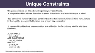 http://www.conlinetraining.com/courses/rdbms-online-training/
Unique Constraints
Unique constraints are like alternative primary key constraints.
A unique constraint defines a column, or series of columns, that must be unique in value.
You can have a number of unique constraints defined and the columns can have NULL values
in them, unlike a column that belongs to a primary key constraint.
If you need to add unique key constraints to a table after the fact, simply use the alter table
command.
ALTER TABLE
my_status
ADD CONSTRAINT
uk_my_status
UNIQUE
(status_id,
person_id);
 