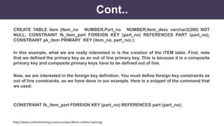 http://www.conlinetraining.com/courses/rdbms-online-training/
Cont..
CREATE TABLE item (Item_no NUMBER,Part_no NUMBER,Item_desc varchar2(200) NOT
NULL, CONSTRAINT fk_item_part FOREIGN KEY (part_no) REFERENCES PART (part_no),
CONSTRAINT pk_item PRIMARY KEY (item_no, part_no) );
In this example, what we are really interested in is the creation of the ITEM table. First, note
that we defined the primary key as an out of line primary key. This is because it is a composite
primary key and composite primary keys have to be defined out of line.
Now, we are interested in the foreign key definition. You must define foreign key constraints as
out of line constraints, as we have done in our example. Here is a snippet of the command that
we used:
CONSTRAINT fk_item_part FOREIGN KEY (part_no) REFERENCES part (part_no);
 