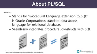http://www.conlinetraining.com/courses/plsql-online-training/
About PL/SQL
PL/SQL:
– Stands for “Procedural Language extension to SQL”
– Is Oracle Corporation’s standard data access
language for relational databases
– Seamlessly integrates procedural constructs with SQL
 