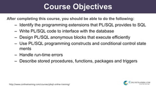 http://www.conlinetraining.com/courses/plsql-online-training/
Course Objectives
After completing this course, you should be able to do the following:
– Identify the programming extensions that PL/SQL provides to SQL
– Write PL/SQL code to interface with the database
– Design PL/SQL anonymous blocks that execute efficiently
– Use PL/SQL programming constructs and conditional control state
ments
– Handle run-time errors
– Describe stored procedures, functions, packages and triggers
 