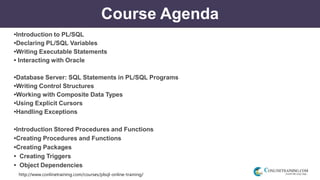 http://www.conlinetraining.com/courses/plsql-online-training/
Course Agenda
•Introduction to PL/SQL
•Declaring PL/SQL Variables
•Writing Executable Statements
• Interacting with Oracle
•Database Server: SQL Statements in PL/SQL Programs
•Writing Control Structures
•Working with Composite Data Types
•Using Explicit Cursors
•Handling Exceptions
•Introduction Stored Procedures and Functions
•Creating Procedures and Functions
•Creating Packages
• Creating Triggers
• Object Dependencies
 