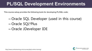 http://www.conlinetraining.com/courses/plsql-online-training/
PL/SQL Development Environments
This course setup provides the following tools for developing PL/SQL code:
– Oracle SQL Developer (used in this course)
– Oracle SQL*Plus
– Oracle JDeveloper IDE
 