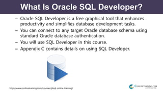 http://www.conlinetraining.com/courses/plsql-online-training/
What Is Oracle SQL Developer?
– Oracle SQL Developer is a free graphical tool that enhances
productivity and simplifies database development tasks.
– You can connect to any target Oracle database schema using
standard Oracle database authentication.
– You will use SQL Developer in this course.
– Appendix C contains details on using SQL Developer.
 