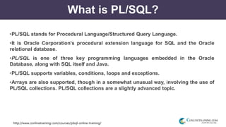 http://www.conlinetraining.com/courses/plsql-online-training/
What is PL/SQL?
•PL/SQL stands for Procedural Language/Structured Query Language.
•It is Oracle Corporation's procedural extension language for SQL and the Oracle
relational database.
•PL/SQL is one of three key programming languages embedded in the Oracle
Database, along with SQL itself and Java.
•PL/SQL supports variables, conditions, loops and exceptions.
•Arrays are also supported, though in a somewhat unusual way, involving the use of
PL/SQL collections. PL/SQL collections are a slightly advanced topic.
 