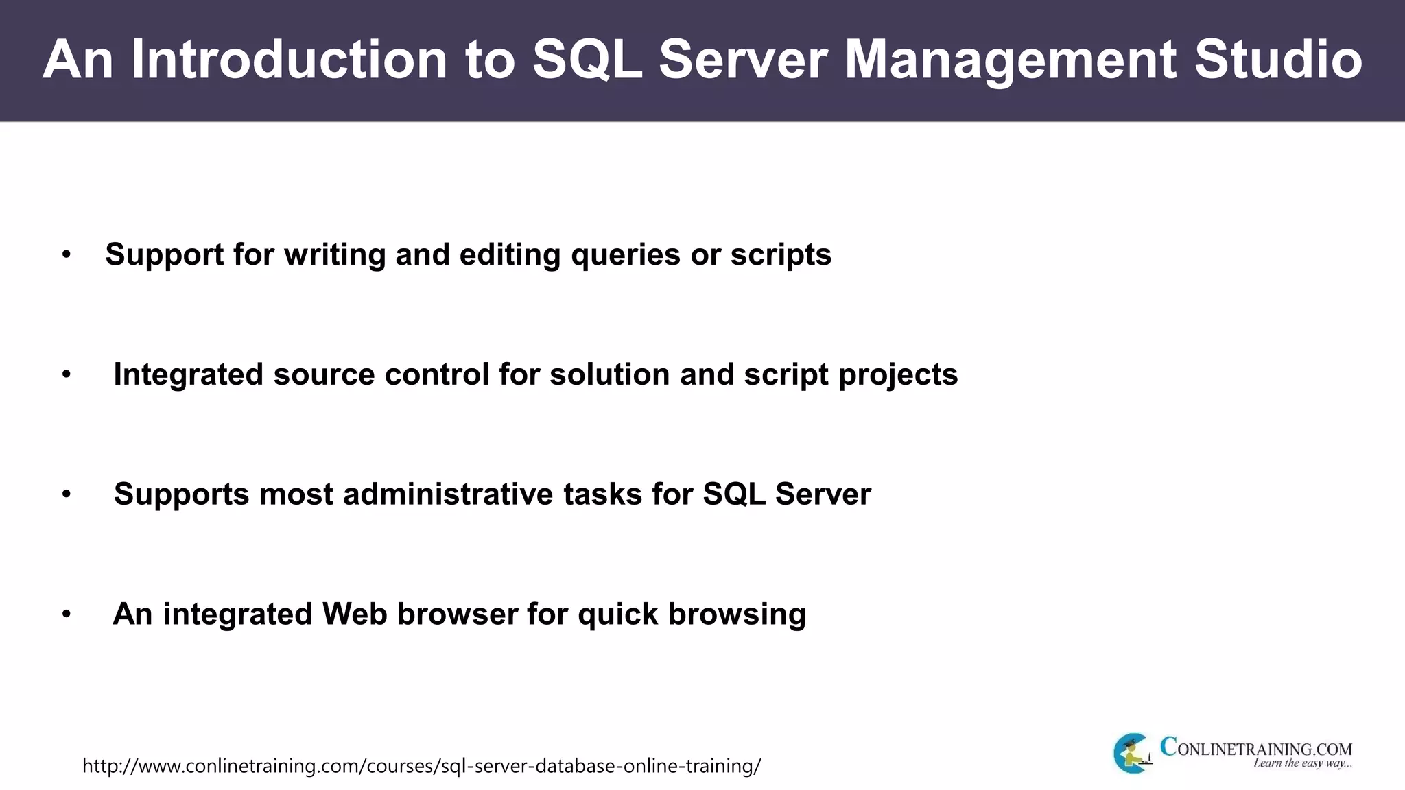 http://www.conlinetraining.com/courses/sql-server-database-online-training/
An Introduction to SQL Server Management Studio
• Support for writing and editing queries or scripts
• Integrated source control for solution and script projects
• Supports most administrative tasks for SQL Server
• An integrated Web browser for quick browsing
 