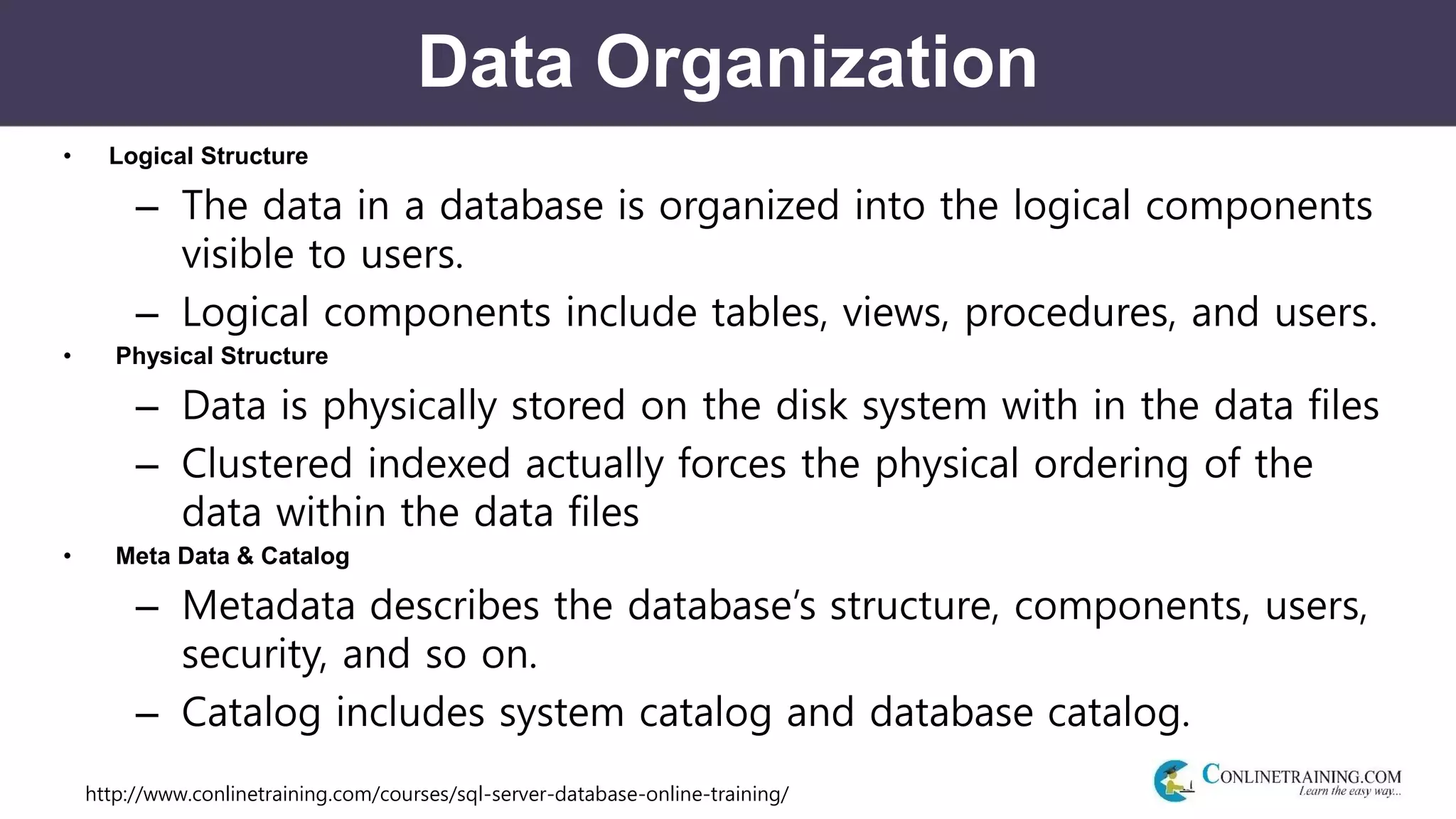 http://www.conlinetraining.com/courses/sql-server-database-online-training/
Data Organization
• Logical Structure
– The data in a database is organized into the logical components
visible to users.
– Logical components include tables, views, procedures, and users.
• Physical Structure
– Data is physically stored on the disk system with in the data files
– Clustered indexed actually forces the physical ordering of the
data within the data files
• Meta Data & Catalog
– Metadata describes the database’s structure, components, users,
security, and so on.
– Catalog includes system catalog and database catalog.
 