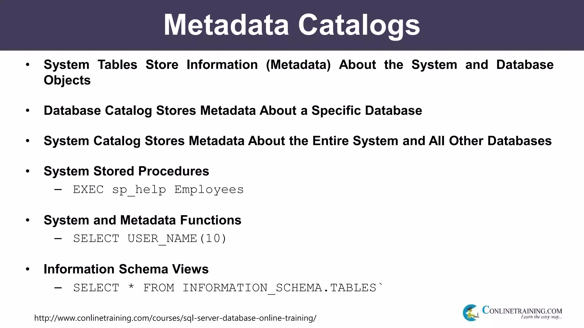 http://www.conlinetraining.com/courses/sql-server-database-online-training/
Metadata Catalogs
• System Tables Store Information (Metadata) About the System and Database
Objects
• Database Catalog Stores Metadata About a Specific Database
• System Catalog Stores Metadata About the Entire System and All Other Databases
• System Stored Procedures
– EXEC sp_help Employees
• System and Metadata Functions
– SELECT USER_NAME(10)
• Information Schema Views
– SELECT * FROM INFORMATION_SCHEMA.TABLES`
 