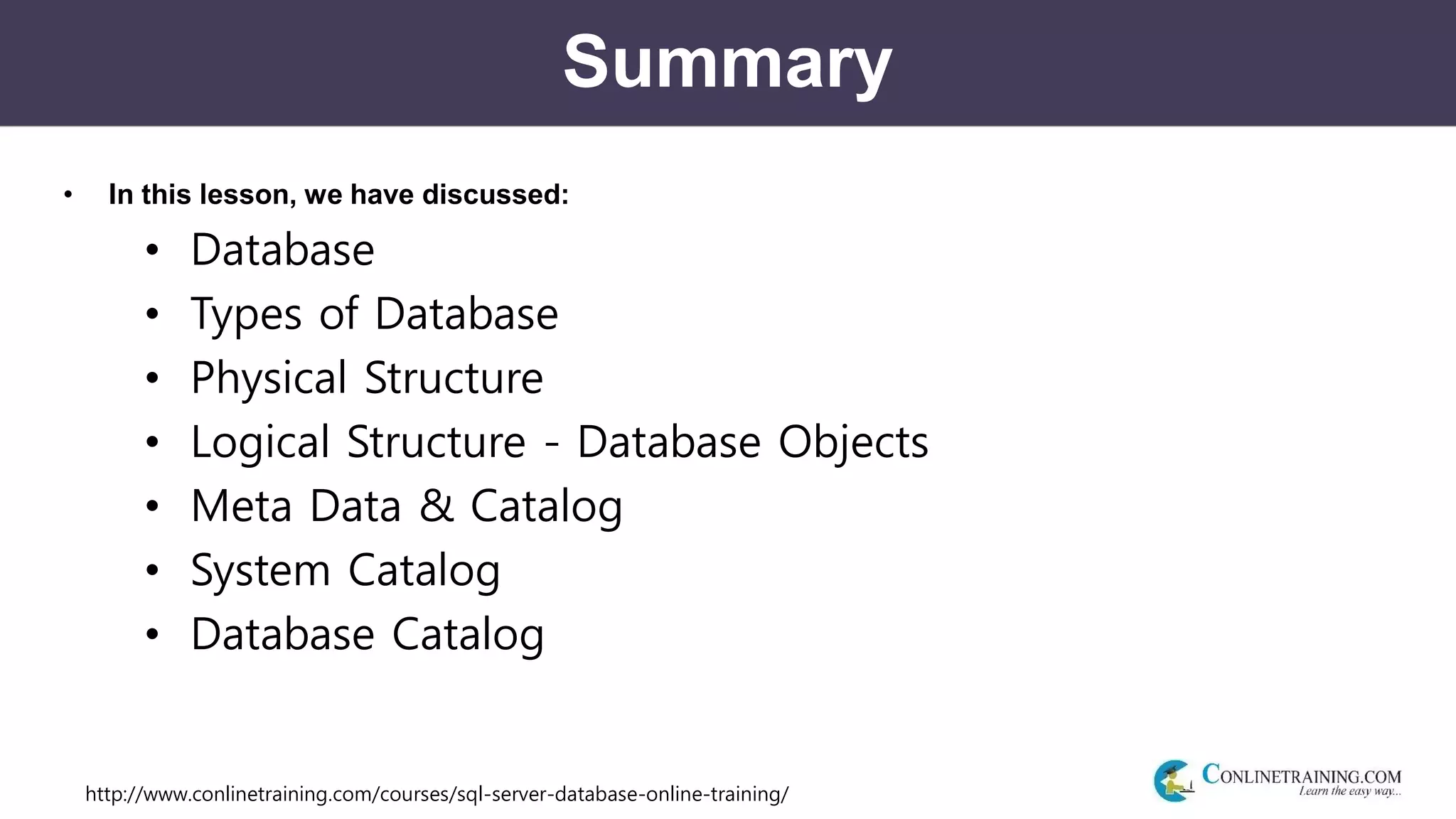 http://www.conlinetraining.com/courses/sql-server-database-online-training/
Summary
• In this lesson, we have discussed:
• Database
• Types of Database
• Physical Structure
• Logical Structure - Database Objects
• Meta Data & Catalog
• System Catalog
• Database Catalog
 