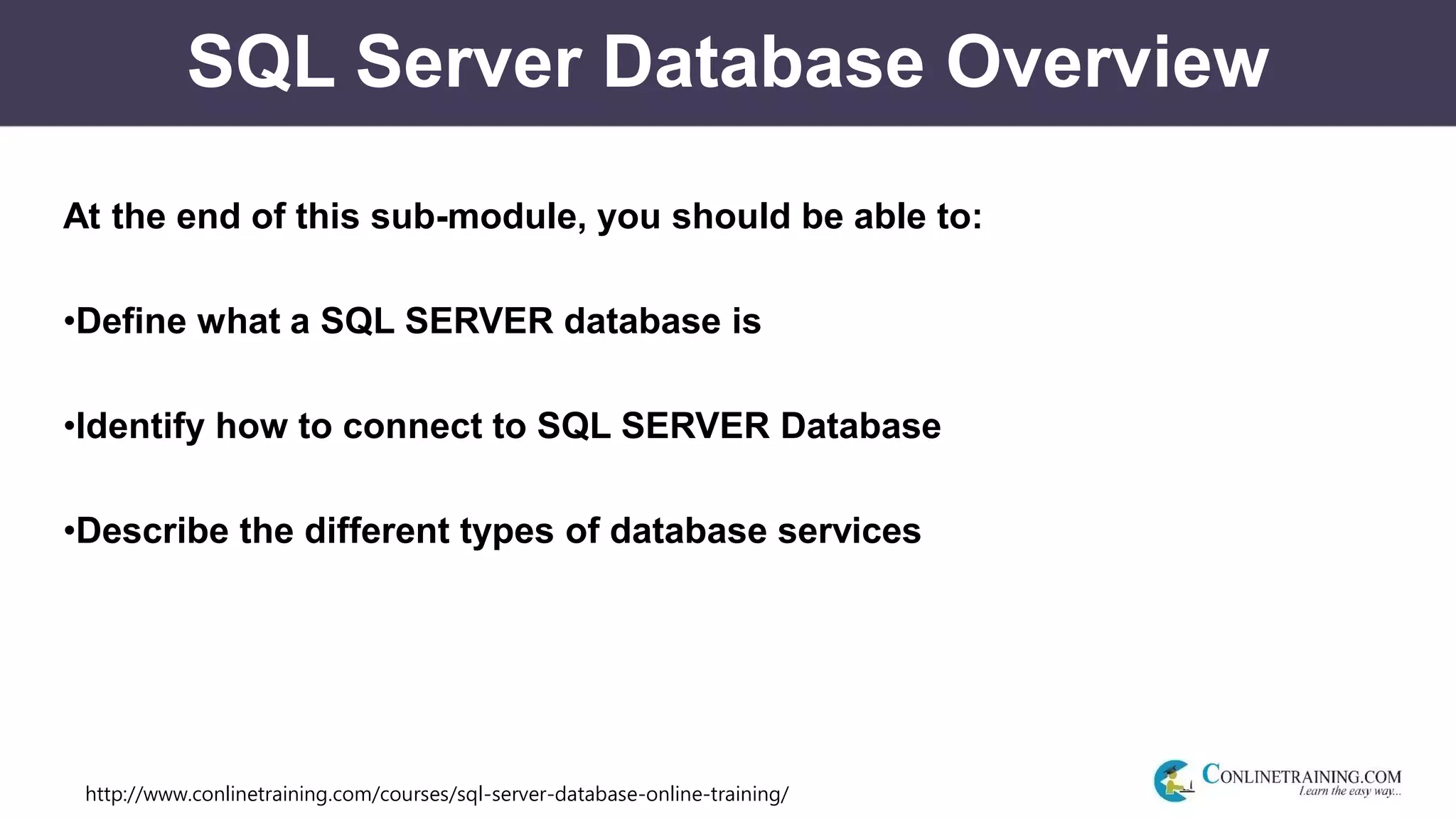 http://www.conlinetraining.com/courses/sql-server-database-online-training/
SQL Server Database Overview
At the end of this sub-module, you should be able to:
•Define what a SQL SERVER database is
•Identify how to connect to SQL SERVER Database
•Describe the different types of database services
 
