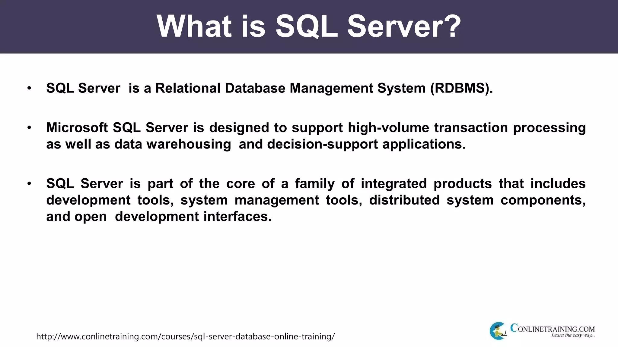 http://www.conlinetraining.com/courses/sql-server-database-online-training/
What is SQL Server?
• SQL Server is a Relational Database Management System (RDBMS).
• Microsoft SQL Server is designed to support high-volume transaction processing
as well as data warehousing and decision-support applications.
• SQL Server is part of the core of a family of integrated products that includes
development tools, system management tools, distributed system components,
and open development interfaces.
 