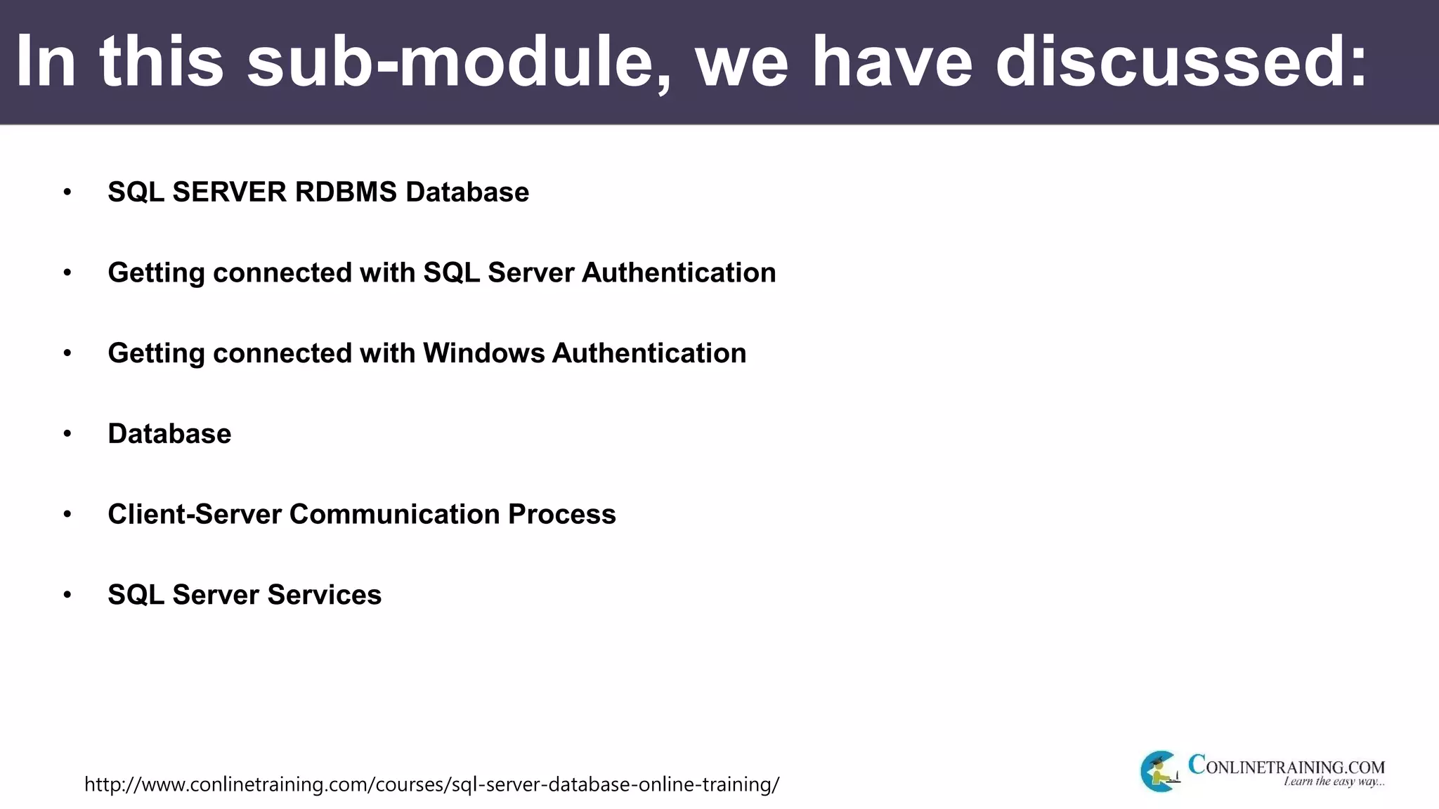 http://www.conlinetraining.com/courses/sql-server-database-online-training/
In this sub-module, we have discussed:
• SQL SERVER RDBMS Database
• Getting connected with SQL Server Authentication
• Getting connected with Windows Authentication
• Database
• Client-Server Communication Process
• SQL Server Services
 