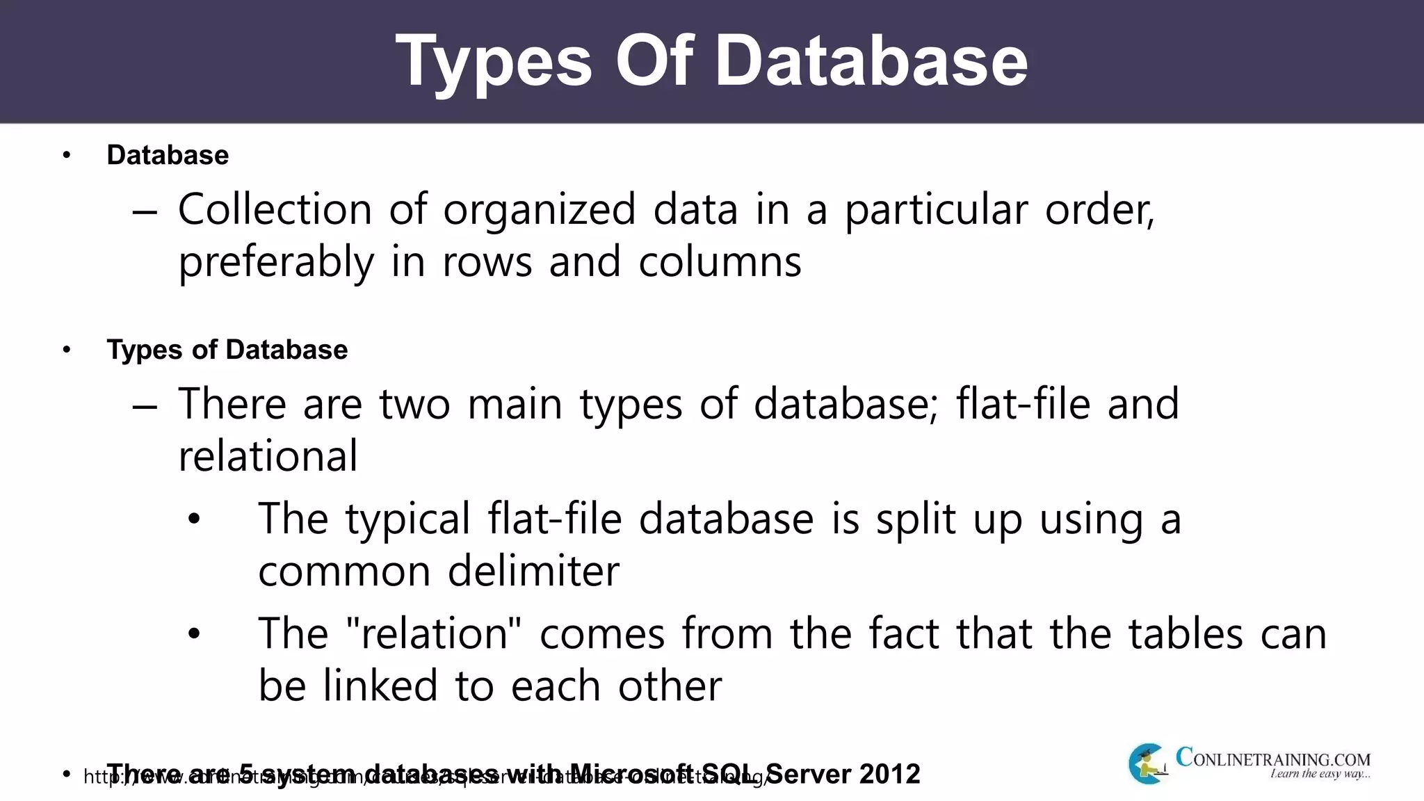 http://www.conlinetraining.com/courses/sql-server-database-online-training/
Types Of Database
• Database
– Collection of organized data in a particular order,
preferably in rows and columns
• Types of Database
– There are two main types of database; flat-file and
relational
• The typical flat-file database is split up using a
common delimiter
• The "relation" comes from the fact that the tables can
be linked to each other
• There are 5 system databases with Microsoft SQL Server 2012
 