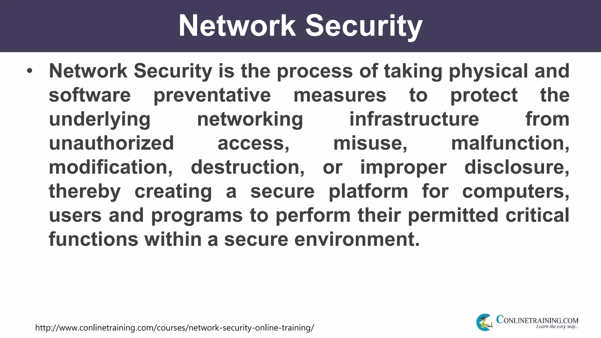 http://www.conlinetraining.com/courses/network-security-online-training/
Network Security
• Network Security is the process of taking physical and
software preventative measures to protect the
underlying networking infrastructure from
unauthorized access, misuse, malfunction,
modification, destruction, or improper disclosure,
thereby creating a secure platform for computers,
users and programs to perform their permitted critical
functions within a secure environment.
 