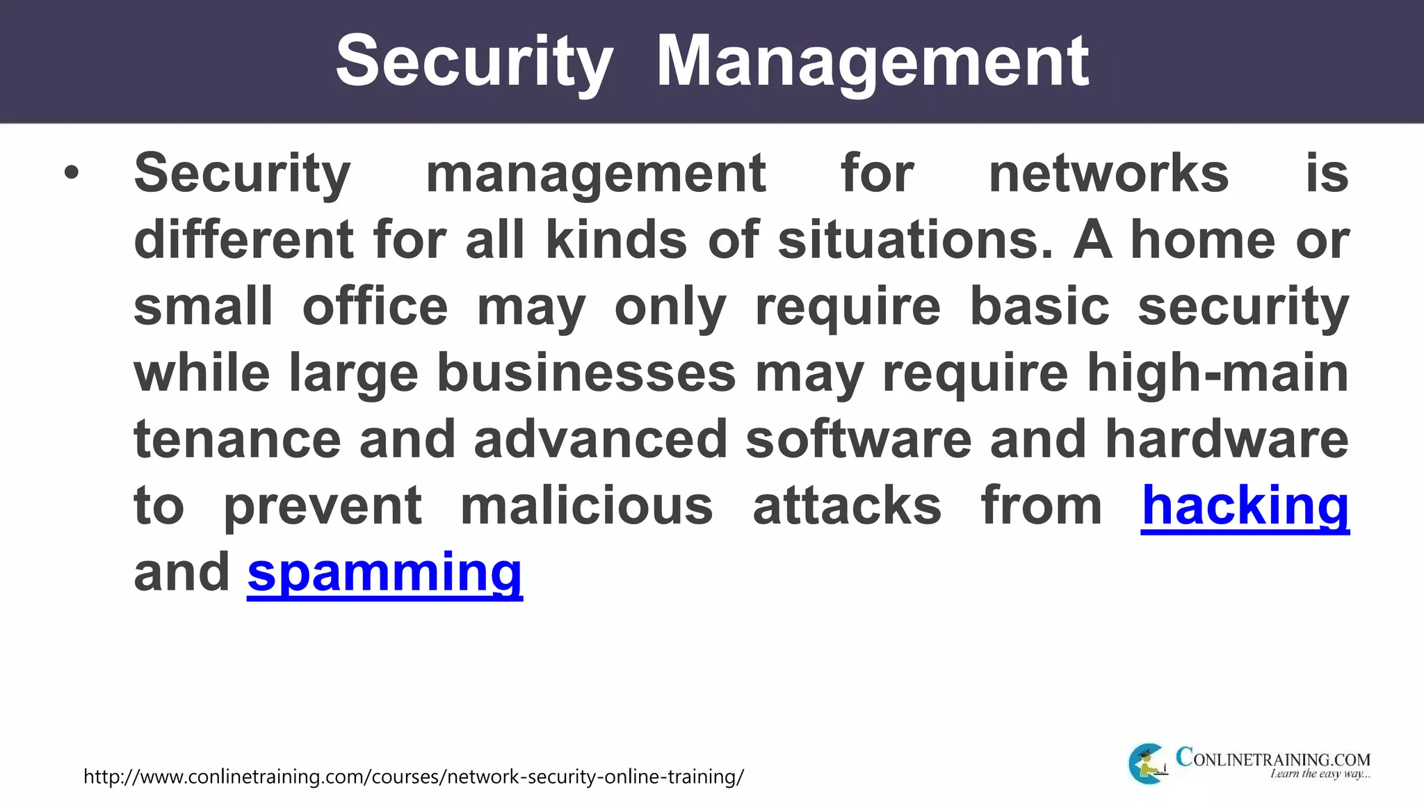 http://www.conlinetraining.com/courses/network-security-online-training/
Security Management
• Security management for networks is
different for all kinds of situations. A home or
small office may only require basic security
while large businesses may require high-main
tenance and advanced software and hardware
to prevent malicious attacks from hacking
and spamming
 