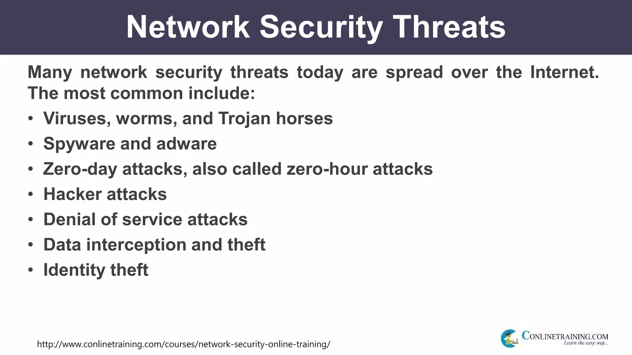 http://www.conlinetraining.com/courses/network-security-online-training/
Network Security Threats
Many network security threats today are spread over the Internet.
The most common include:
• Viruses, worms, and Trojan horses
• Spyware and adware
• Zero-day attacks, also called zero-hour attacks
• Hacker attacks
• Denial of service attacks
• Data interception and theft
• Identity theft
 