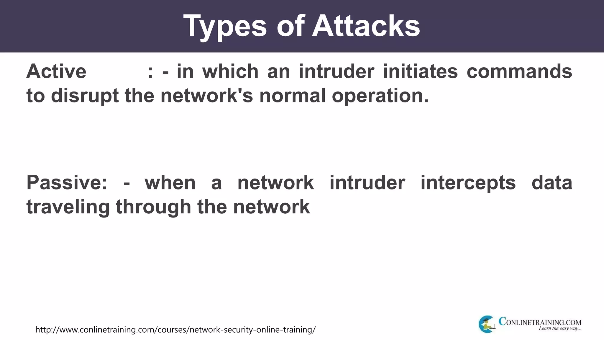 http://www.conlinetraining.com/courses/network-security-online-training/
Types of Attacks
Active : - in which an intruder initiates commands
to disrupt the network's normal operation.
Passive: - when a network intruder intercepts data
traveling through the network
 