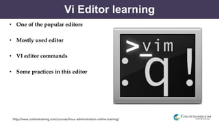 http://www.conlinetraining.com/courses/linux-administration-online-training/
Vi Editor learning
• One of the popular editors
• Mostly used editor
• VI editor commands
• Some practices in this editor
 