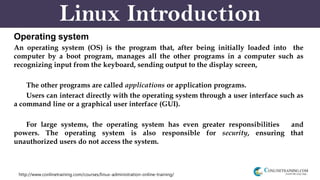 http://www.conlinetraining.com/courses/linux-administration-online-training/
Linux Introduction
Operating system
An operating system (OS) is the program that, after being initially loaded into the
computer by a boot program, manages all the other programs in a computer such as
recognizing input from the keyboard, sending output to the display screen,
The other programs are called applications or application programs.
Users can interact directly with the operating system through a user interface such as
a command line or a graphical user interface (GUI).
For large systems, the operating system has even greater responsibilities and
powers. The operating system is also responsible for security, ensuring that
unauthorized users do not access the system.
 