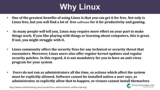 http://www.conlinetraining.com/courses/linux-administration-online-training/
Why Linux
• One of the greatest benefits of using Linux is that you can get it for free. Not only is
Linux free, but you will find a lot of free software for it for productivity and gaming.
• As many people will tell you, Linux may require more effort on your part to make
things work. If you like playing with things or learning about computers, this is great.
If not, you might struggle with it.
• Linux community offers the security fixes for any technical or security threat that
encounters. Moreover, Linux users also offer regular kernel updates and regular
security patches. In this regard, it is not mandatory for you to have an anti-virus
program for your system
• Users do not run as administrators all the time, so actions which affect the system
must be explicitly allowed. Software cannot be installed unless a user says, as
administrator, to explicitly allow that to happen, so viruses cannot install themselves
 