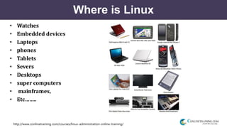 http://www.conlinetraining.com/courses/linux-administration-online-training/
Where is Linux
• Watches
• Embedded devices
• Laptops
• phones
• Tablets
• Severs
• Desktops
• super computers
• mainframes,
• Etc……..
 