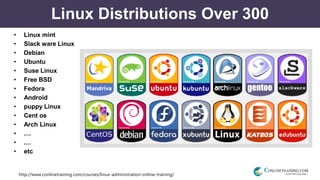 http://www.conlinetraining.com/courses/linux-administration-online-training/
Linux Distributions Over 300
• Linux mint
• Slack ware Linux
• Debian
• Ubuntu
• Suse Linux
• Free BSD
• Fedora
• Android
• puppy Linux
• Cent os
• Arch Linux
• ....
• ....
• etc
 
