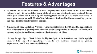 http://www.conlinetraining.com/courses/linux-administration-online-training/
Features & Advantages
• It comes inclusive of drivers :- Ever experienced some difficulties when using
windows only to be told that some of the drivers are missing in your system? Linux
saves you a time you have to spend moving from one shop to another for drivers. It
saves you money as well. Most of the drivers are included in Linux operating system.
No need to hassle and stress for drivers.
• Smooth and easy Updating Process:- Linux updates both the OS and the applications
that are installed in your system. Besides, when compared to windows that need your
system to shut down Linux updates are just a matter of click.
• Linux is speedy:- Since Linux is lightweight, it is therefore far much speedy
compared to any other operating system. In any business operation or gaming
experience, time is the most crucial factor.
 
