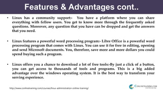 http://www.conlinetraining.com/courses/linux-administration-online-training/
Features & Advantages cont..
• Linux has a community support:- You have a platform where you can share
everything with fellow users. You get to know more through the frequently asked
questions. Moreover, any question that you have can be dropped and get the answers
that you need.
• Linux features a powerful word processing program:- Libre Office is a powerful word
processing program that comes with Linux. You can use it for free in editing, opening
and send Microsoft documents. You, therefore, save more and more dollars you could
spend buying such a program.
• Linux offers you a chance to download a lot of free tools:-By just a click of a button,
you can get access to thousands of tools and programs. This is a big added
advantage over the windows operating system. It is the best way to transform your
serving experience.
 