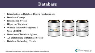 http://www.conlinetraining.com/courses/oracle-database-online-training/
Database
• Introduction to Database Design Fundamentals
• Database Concept
• Information System
• History of Database
• What is the Database system ?
• Need of DBMS
• Overview of Database System
• An architecture of Database System
• Database Technology Trends
 
