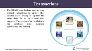 http://www.conlinetraining.com/courses/oracle-database-online-training/
Transactions
• The DBMS must include concurrency
control subsystems to ensure that
several users trying to update the
same data do so in a controlled
manner. The results of any updates to
the database must maintain
consistency and validity.
 